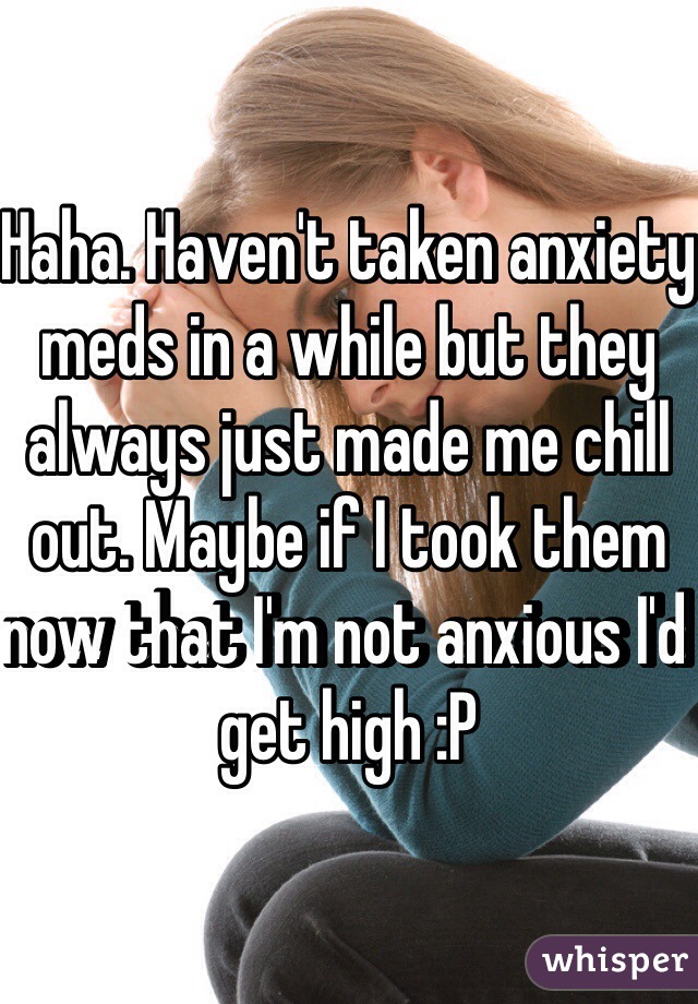 Haha. Haven't taken anxiety meds in a while but they always just made me chill out. Maybe if I took them now that I'm not anxious I'd get high :P