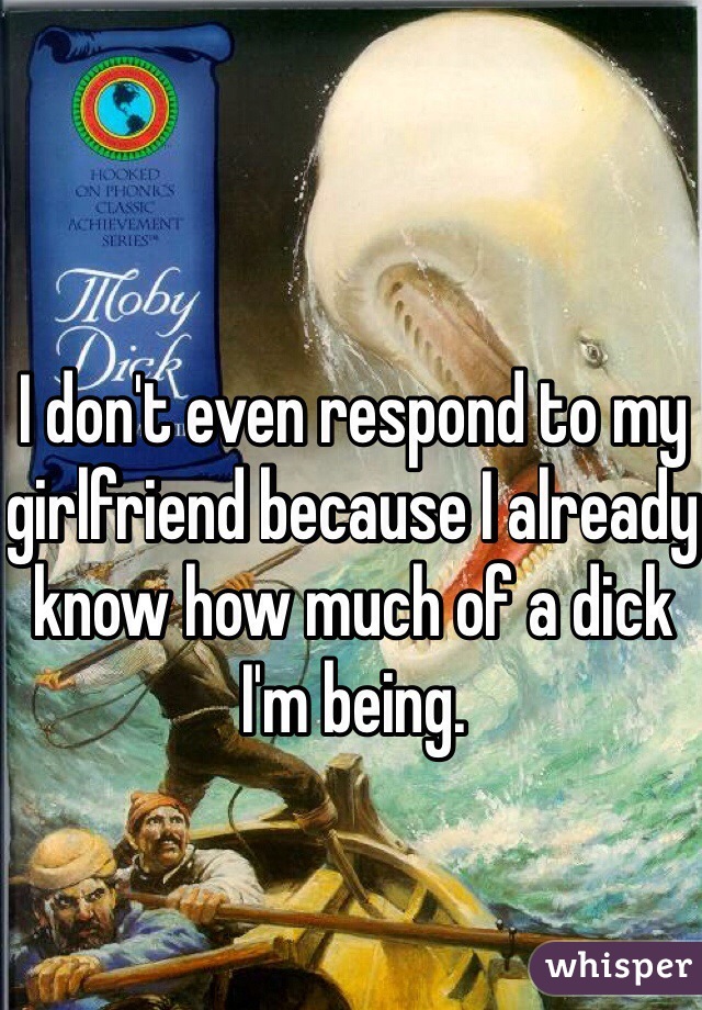 I don't even respond to my girlfriend because I already know how much of a dick I'm being. 