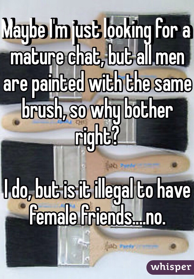 Maybe I'm just looking for a mature chat, but all men are painted with the same brush, so why bother right? 

I do, but is it illegal to have female friends....no.

