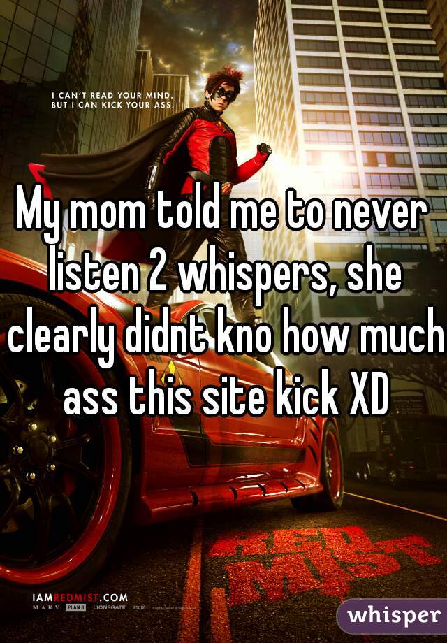 My mom told me to never listen 2 whispers, she clearly didnt kno how much ass this site kick XD