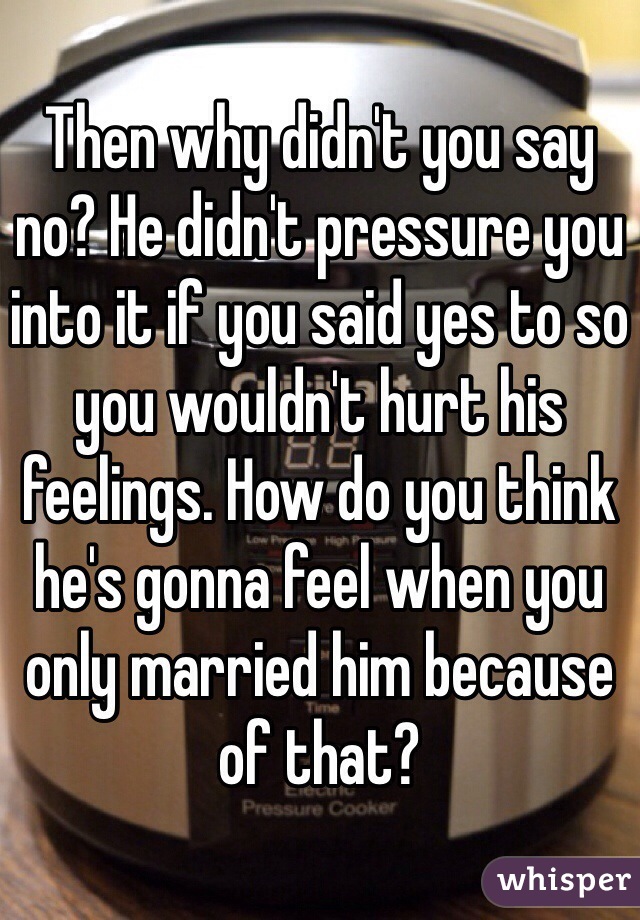 Then why didn't you say no? He didn't pressure you into it if you said yes to so you wouldn't hurt his feelings. How do you think he's gonna feel when you only married him because of that?