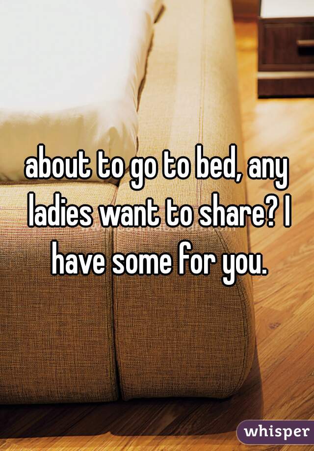 about to go to bed, any ladies want to share? I have some for you.
