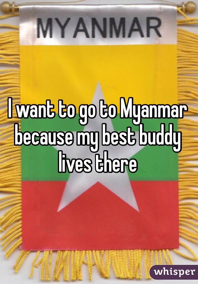 I want to go to Myanmar because my best buddy lives there