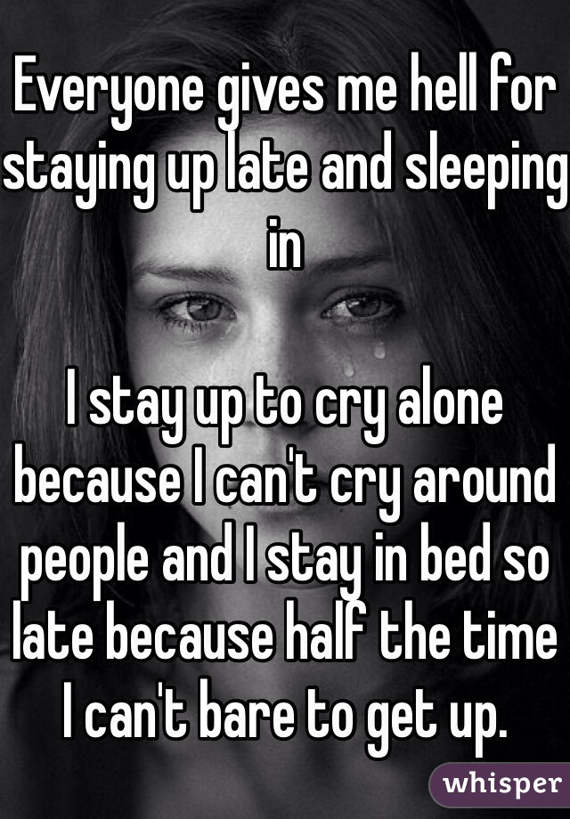 Everyone gives me hell for staying up late and sleeping in 

I stay up to cry alone because I can't cry around people and I stay in bed so late because half the time I can't bare to get up.