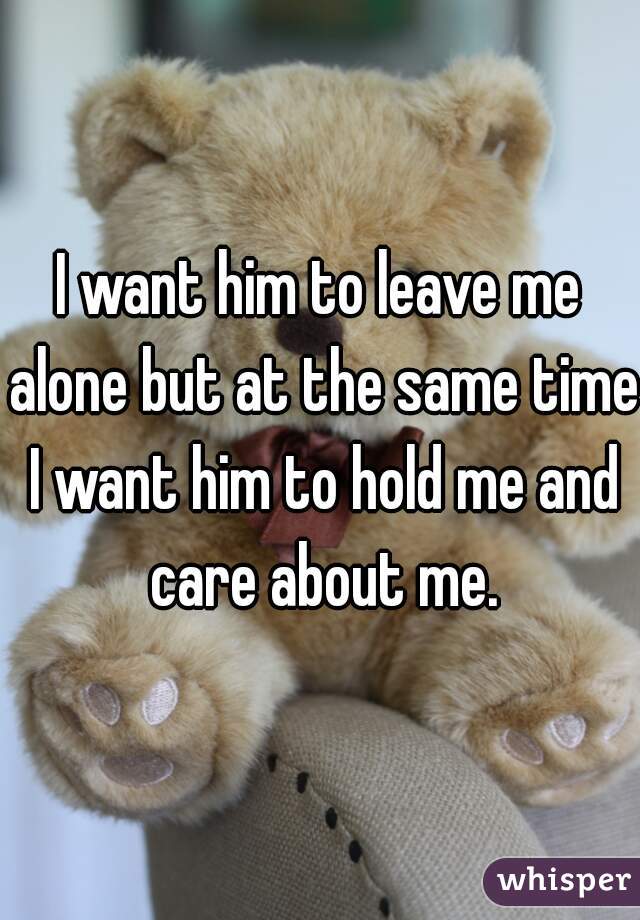 I want him to leave me alone but at the same time I want him to hold me and care about me.