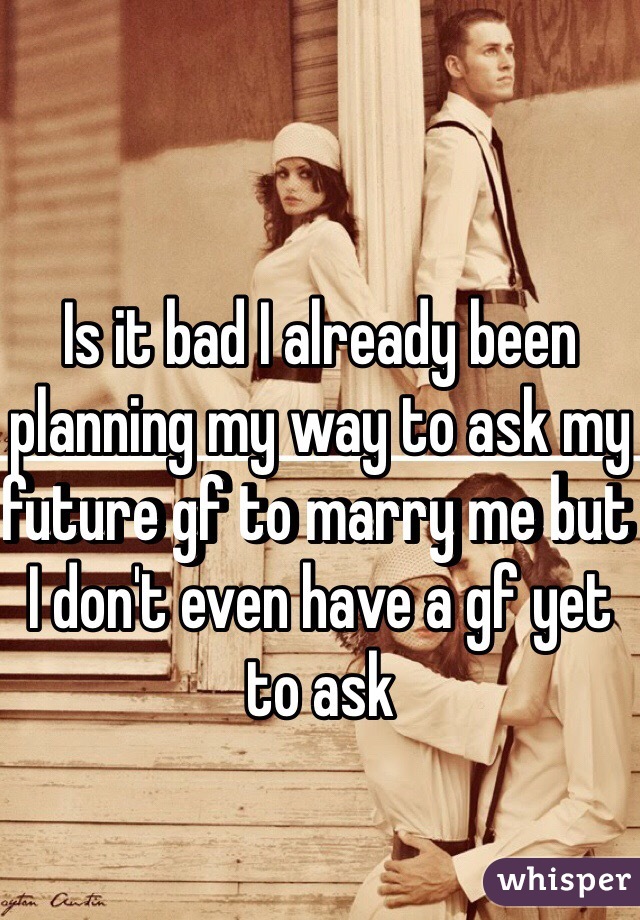 Is it bad I already been planning my way to ask my future gf to marry me but I don't even have a gf yet to ask 