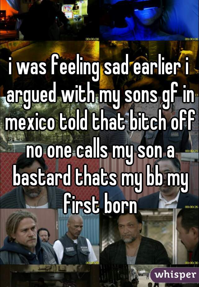 i was feeling sad earlier i argued with my sons gf in mexico told that bitch off no one calls my son a bastard thats my bb my first born