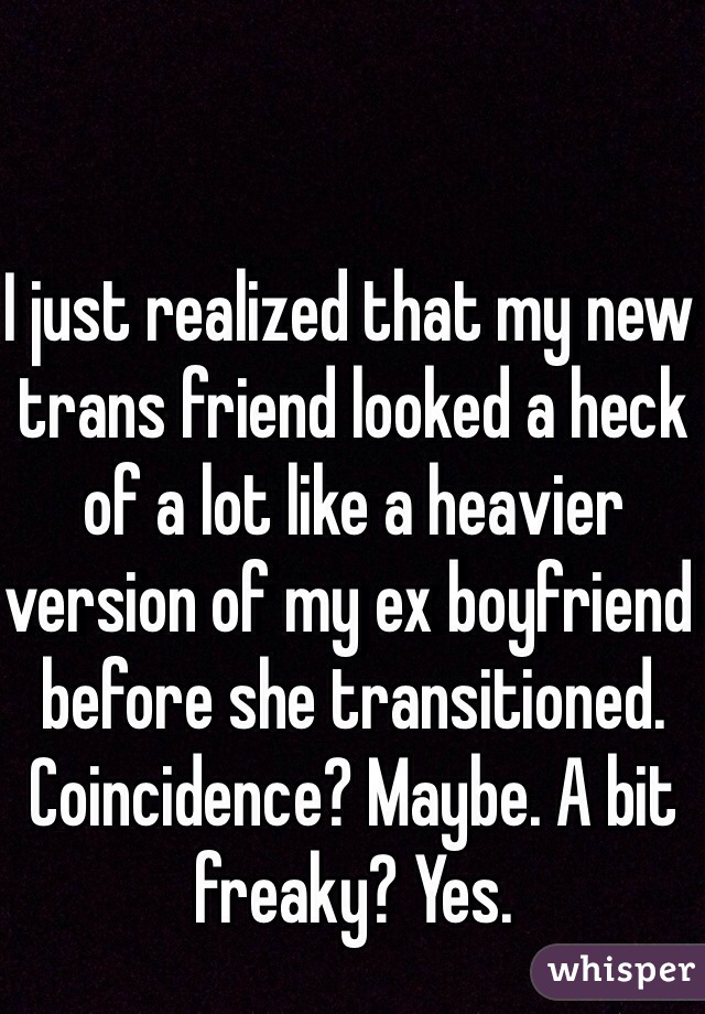 I just realized that my new trans friend looked a heck of a lot like a heavier version of my ex boyfriend before she transitioned. Coincidence? Maybe. A bit freaky? Yes.