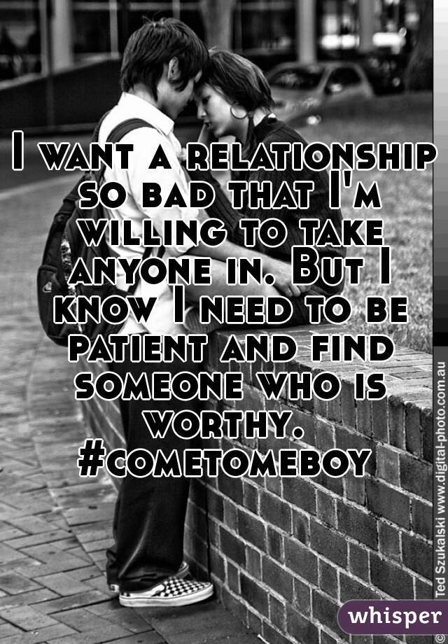 I want a relationship so bad that I'm willing to take anyone in. But I know I need to be patient and find someone who is worthy.  #cometomeboy 