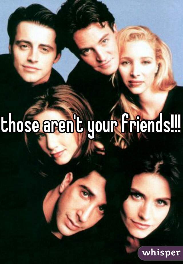 those aren't your friends!!!
