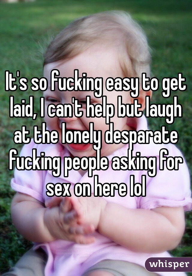 It's so fucking easy to get laid, I can't help but laugh at the lonely desparate fucking people asking for sex on here lol