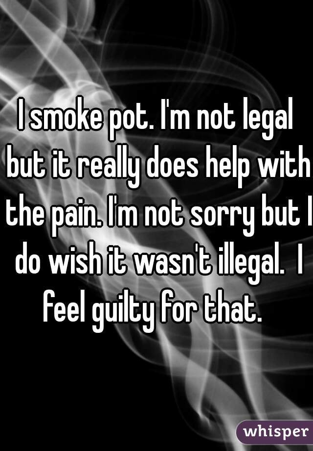 I smoke pot. I'm not legal but it really does help with the pain. I'm not sorry but I do wish it wasn't illegal.  I feel guilty for that.  