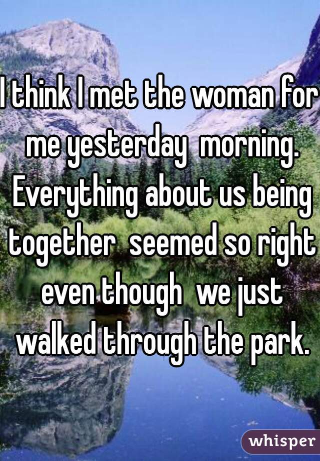 I think I met the woman for me yesterday  morning. Everything about us being together  seemed so right even though  we just walked through the park.