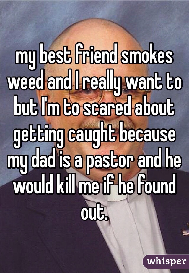 my best friend smokes weed and I really want to but I'm to scared about getting caught because my dad is a pastor and he would kill me if he found out. 