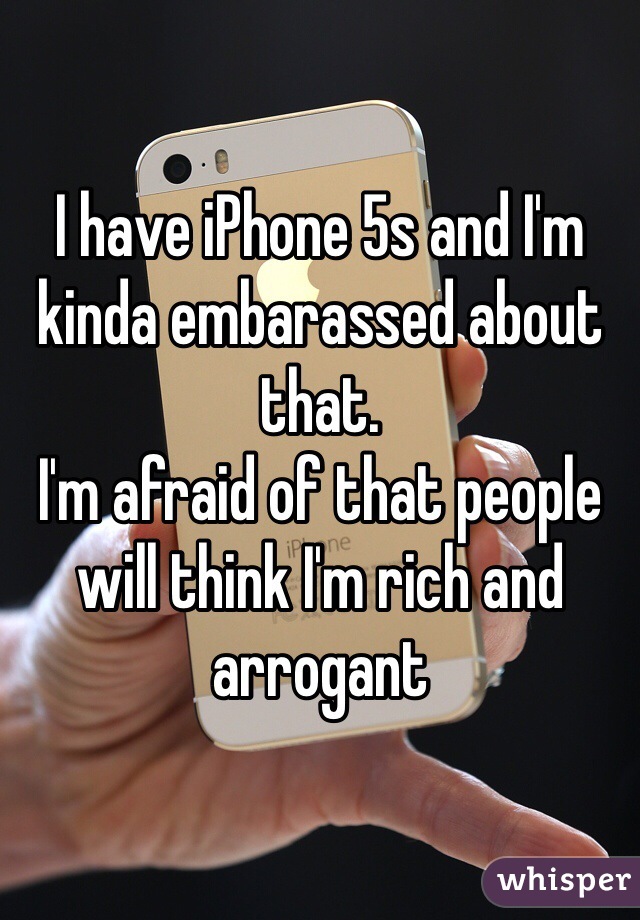 I have iPhone 5s and I'm kinda embarassed about that.
I'm afraid of that people will think I'm rich and arrogant