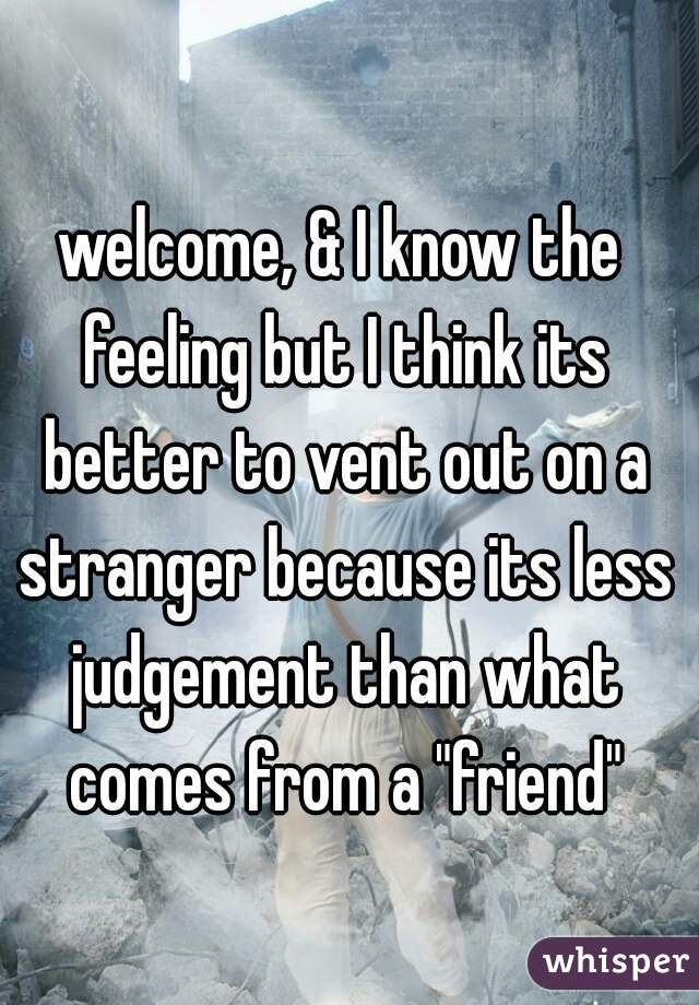 welcome, & I know the feeling but I think its better to vent out on a stranger because its less judgement than what comes from a "friend"