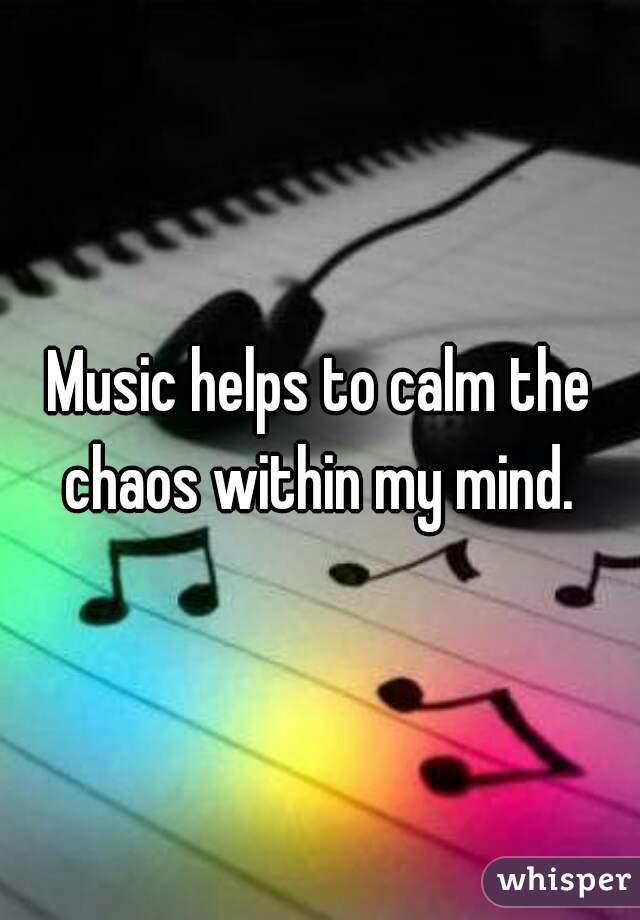 Music helps to calm the chaos within my mind. 