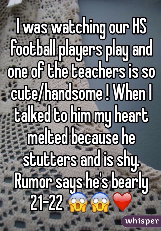 I was watching our HS football players play and one of the teachers is so cute/handsome ! When I talked to him my heart melted because he stutters and is shy. Rumor says he's bearly 21-22 😱😱❤️