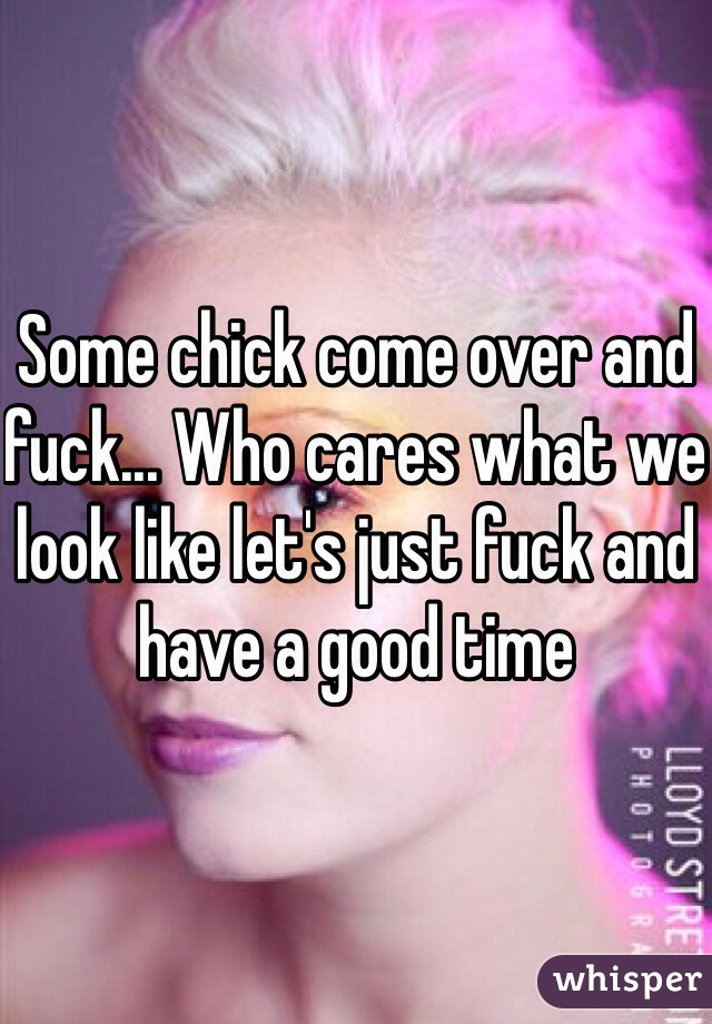 Some chick come over and fuck... Who cares what we look like let's just fuck and have a good time 