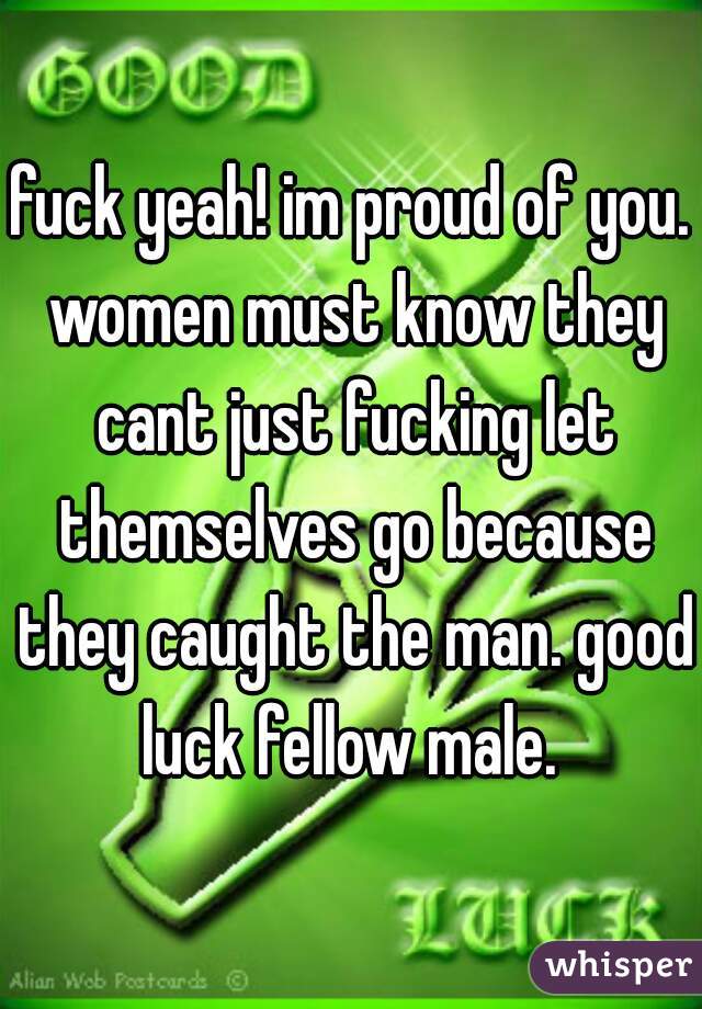 fuck yeah! im proud of you. women must know they cant just fucking let themselves go because they caught the man. good luck fellow male. 