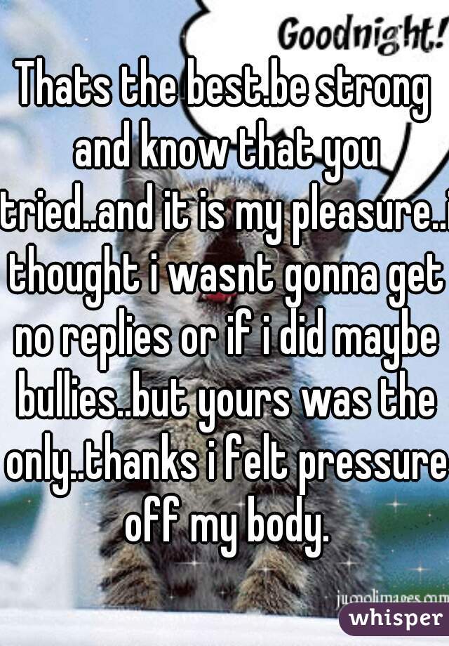 Thats the best.be strong and know that you tried..and it is my pleasure..i thought i wasnt gonna get no replies or if i did maybe bullies..but yours was the only..thanks i felt pressure off my body.