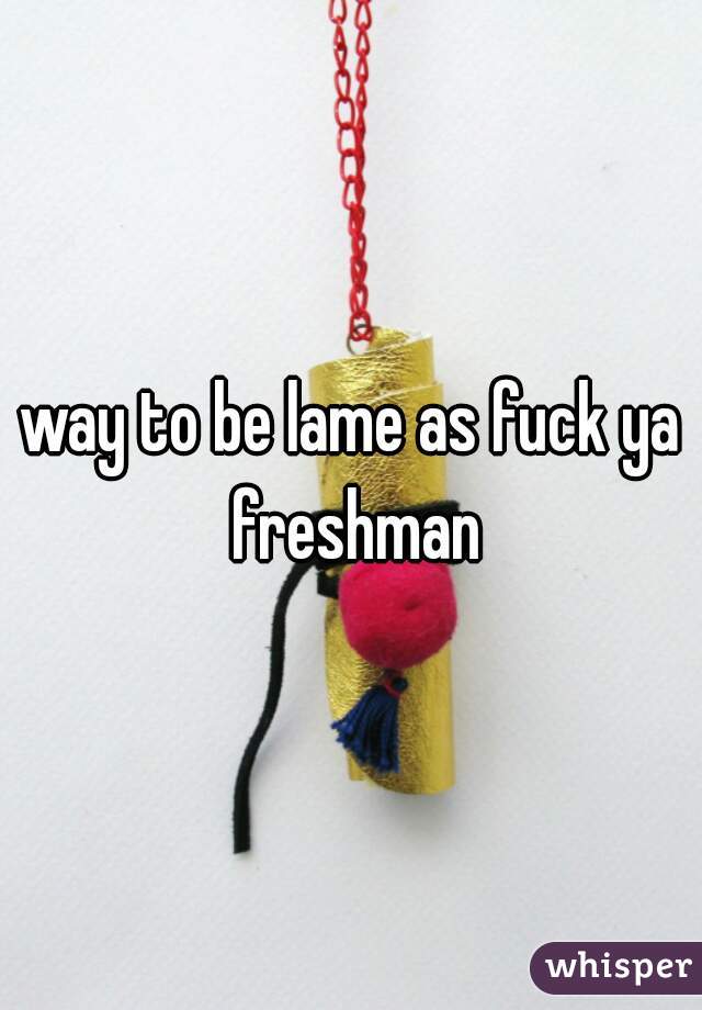 way to be lame as fuck ya freshman