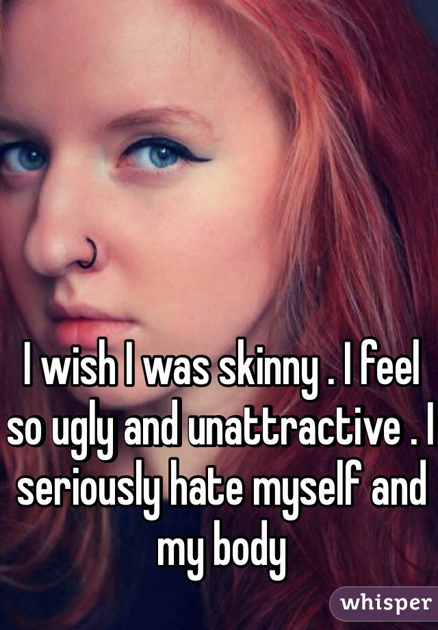 I wish I was skinny . I feel so ugly and unattractive . I seriously hate myself and my body 