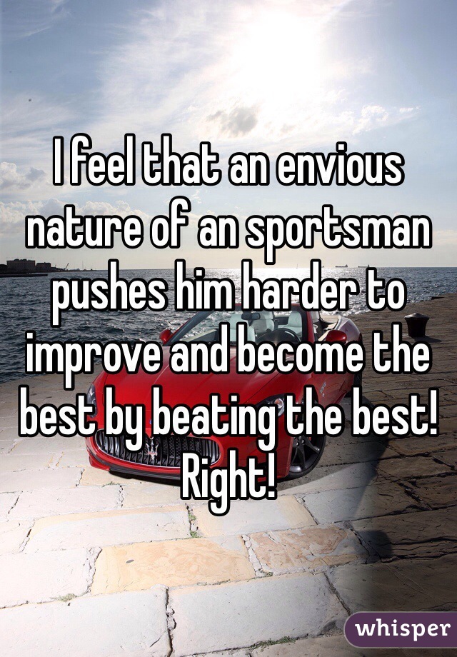 I feel that an envious nature of an sportsman pushes him harder to improve and become the best by beating the best! Right!