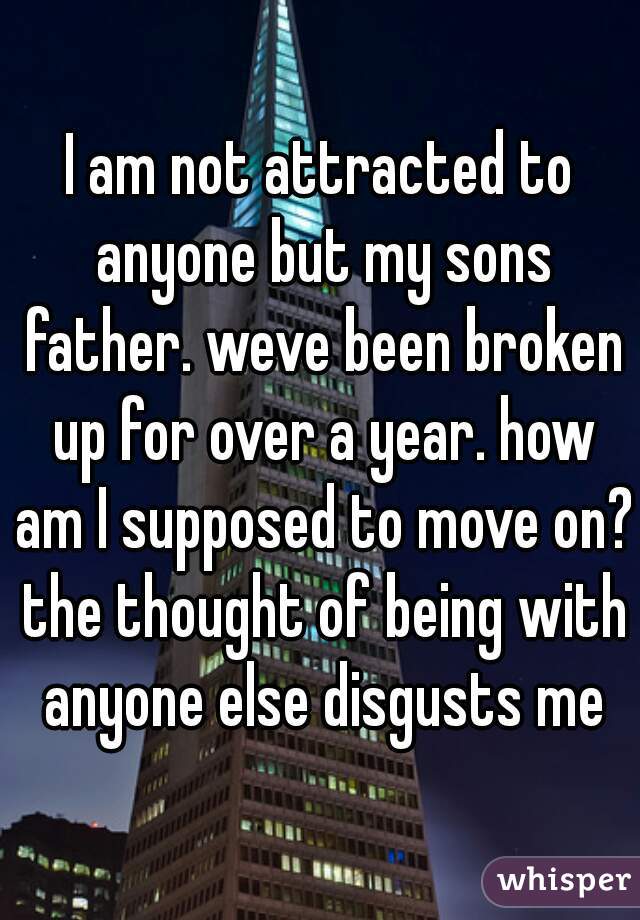 I am not attracted to anyone but my sons father. weve been broken up for over a year. how am I supposed to move on? the thought of being with anyone else disgusts me