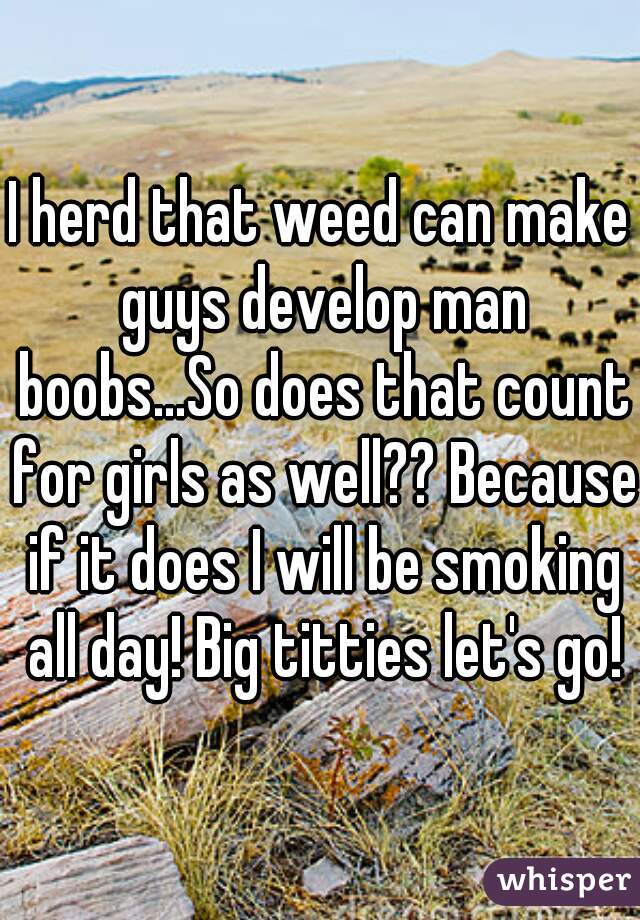 I herd that weed can make guys develop man boobs...So does that count for girls as well?? Because if it does I will be smoking all day! Big titties let's go!