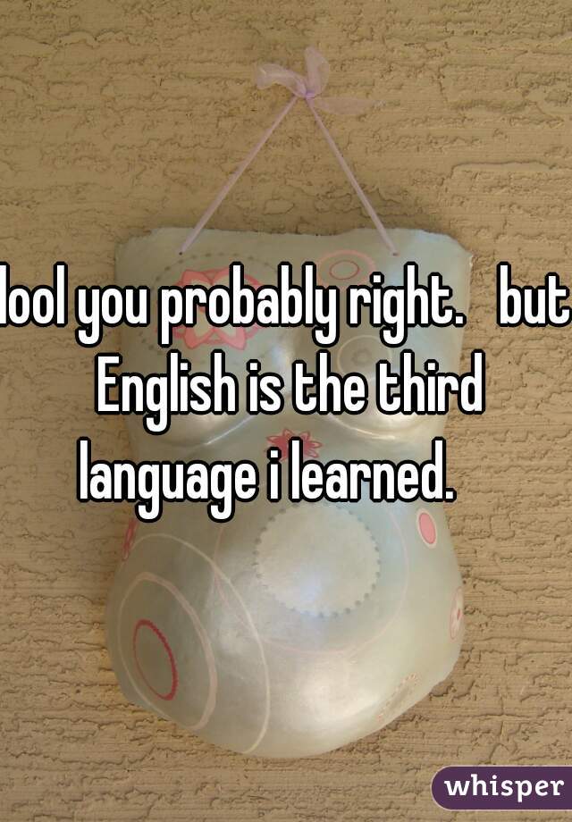 lool you probably right.   but English is the third language i learned.    