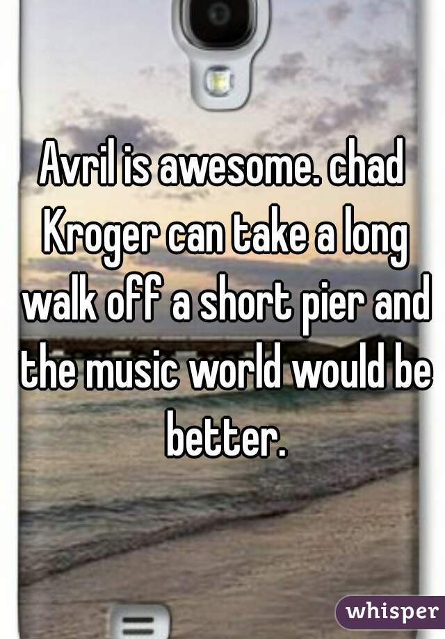 Avril is awesome. chad Kroger can take a long walk off a short pier and the music world would be better.