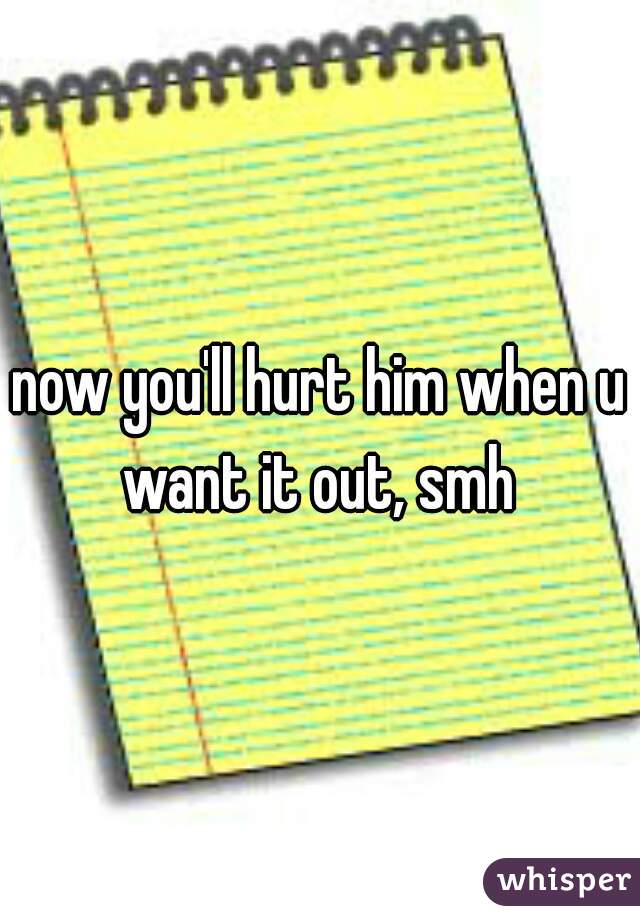 now you'll hurt him when u want it out, smh 