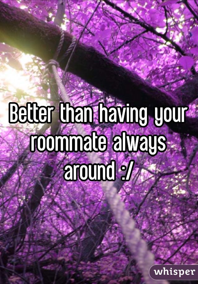 Better than having your roommate always around :/