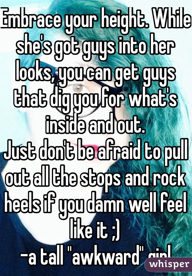 Embrace your height. While she's got guys into her looks, you can get guys that dig you for what's inside and out.
Just don't be afraid to pull out all the stops and rock heels if you damn well feel like it ;)
-a tall "awkward" girl