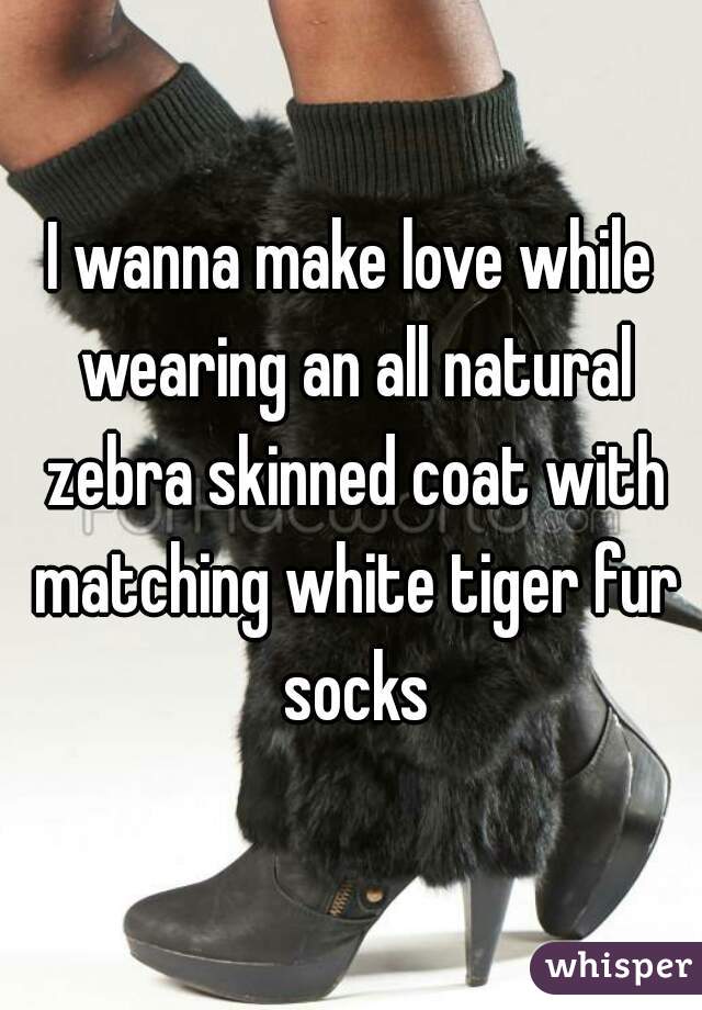 I wanna make love while wearing an all natural zebra skinned coat with matching white tiger fur socks