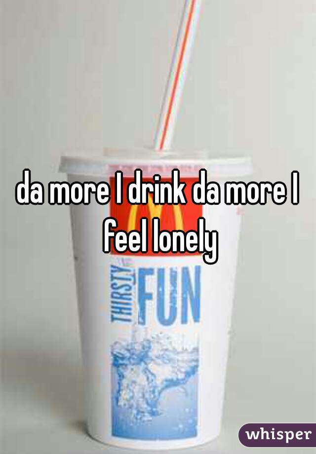 da more I drink da more I feel lonely