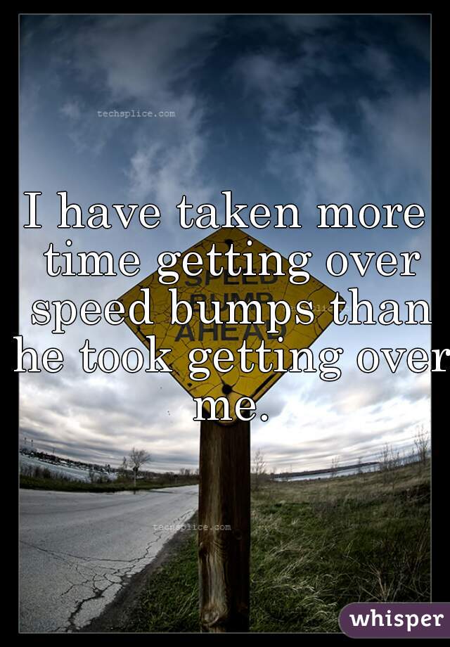 I have taken more time getting over speed bumps than he took getting over me.