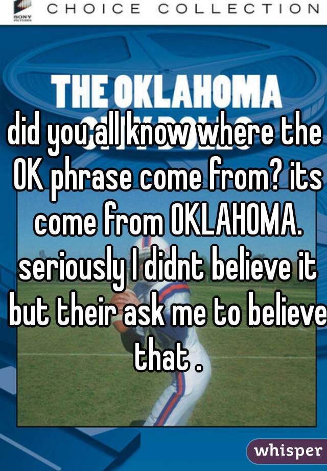 did you all know where the OK phrase come from? its come from OKLAHOMA. seriously I didnt believe it but their ask me to believe that .