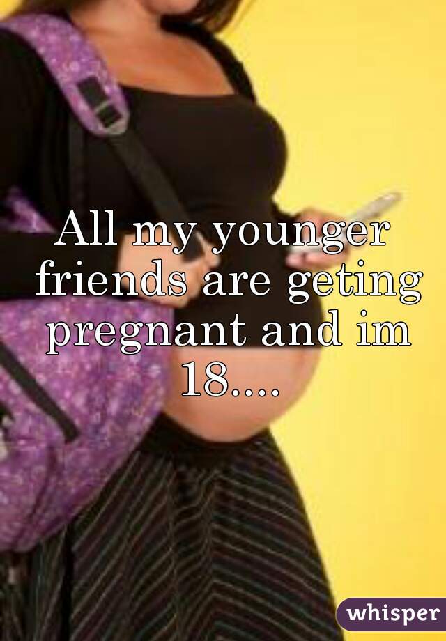 All my younger friends are geting pregnant and im 18....
