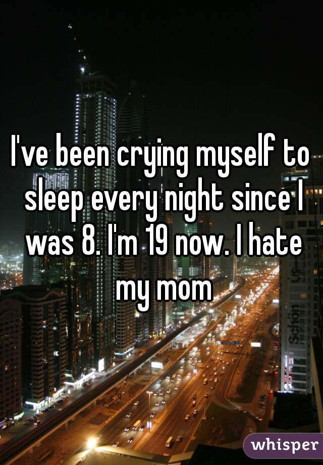I've been crying myself to sleep every night since I was 8. I'm 19 now. I hate my mom