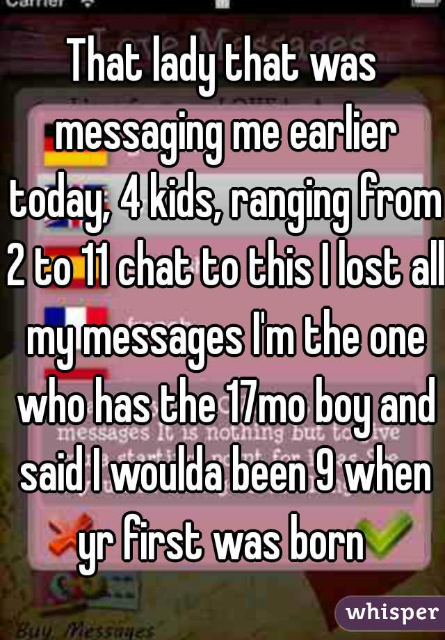 That lady that was messaging me earlier today, 4 kids, ranging from 2 to 11 chat to this I lost all my messages I'm the one who has the 17mo boy and said I woulda been 9 when yr first was born 