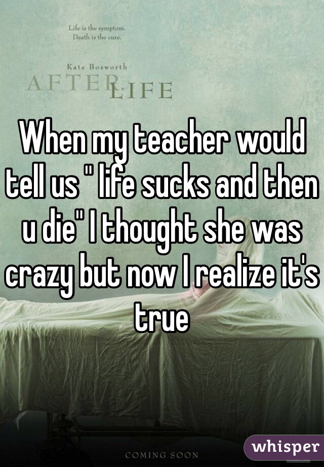 When my teacher would tell us " life sucks and then u die" I thought she was crazy but now I realize it's true 