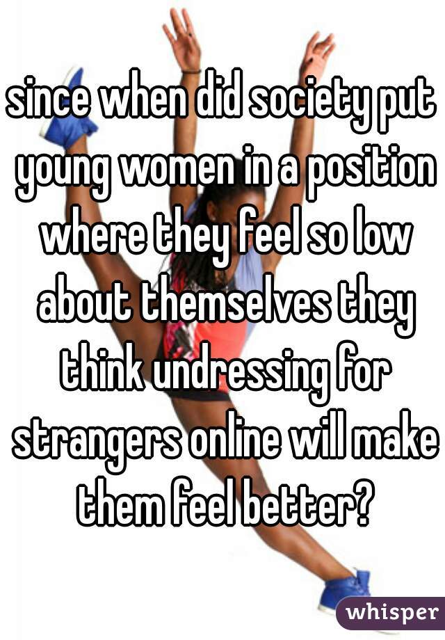 since when did society put young women in a position where they feel so low about themselves they think undressing for strangers online will make them feel better?