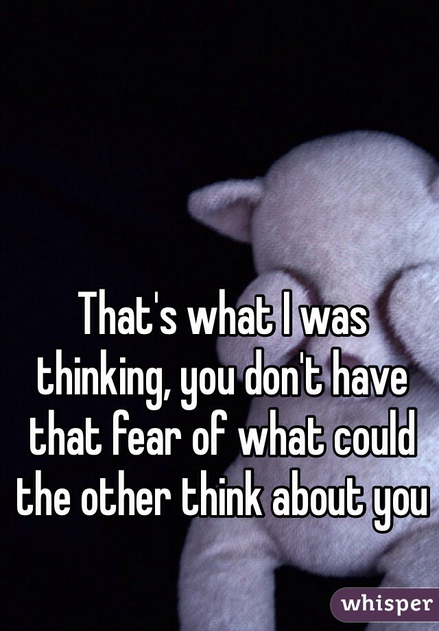 That's what I was thinking, you don't have that fear of what could the other think about you 