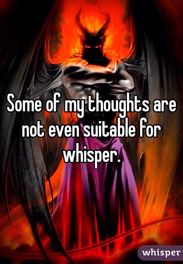 Some of my thoughts are not even suitable for whisper.