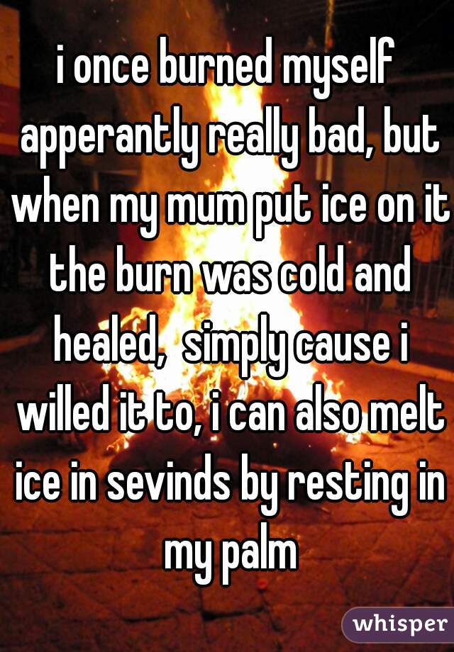 i once burned myself apperantly really bad, but when my mum put ice on it the burn was cold and healed,  simply cause i willed it to, i can also melt ice in sevinds by resting in my palm