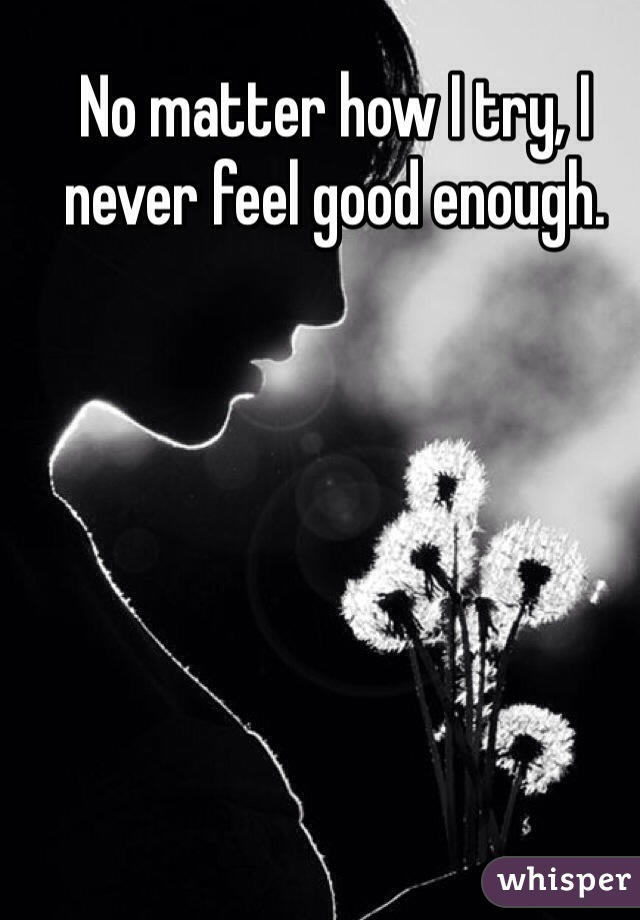 No matter how I try, I never feel good enough. 