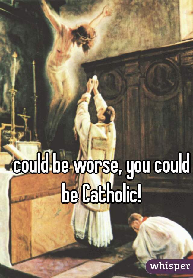 could be worse, you could be Catholic! 