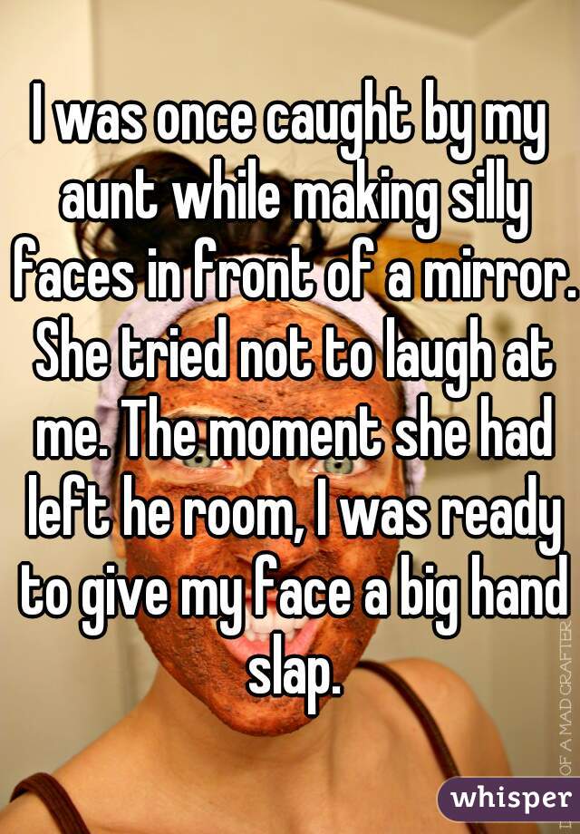 I was once caught by my aunt while making silly faces in front of a mirror. She tried not to laugh at me. The moment she had left he room, I was ready to give my face a big hand slap.